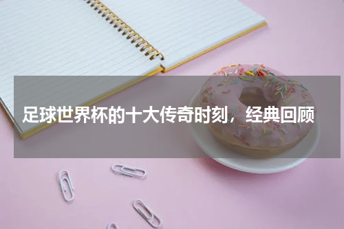 足球世界杯的十大传奇时刻,经典回顾