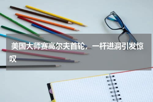  美国大师赛高尔夫首轮，一杆进洞引发惊叹