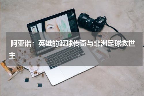 阿亚诺:英雄的篮球传奇与非洲足球救世主