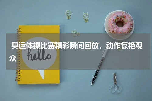 奥运体操比赛精彩瞬间回放,动作惊艳观众