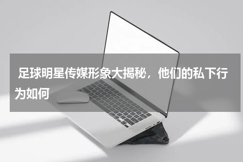 足球明星传媒形象大揭秘,他们的私下行为如何