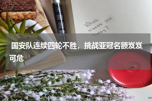  国安队连续四轮不胜，挑战亚冠名额岌岌可危