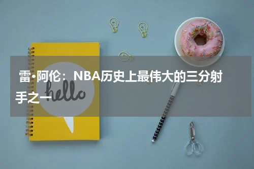 雷·阿伦:NBA历史上最伟大的三分射手之一