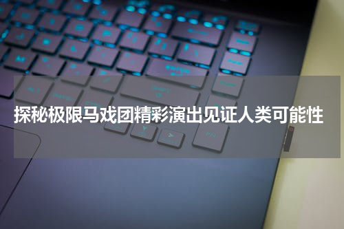 探秘极限马戏团精彩演出见证人类可能性