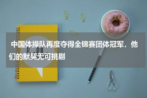  中国体操队再度夺得全锦赛团体冠军，他们的默契无可挑剔