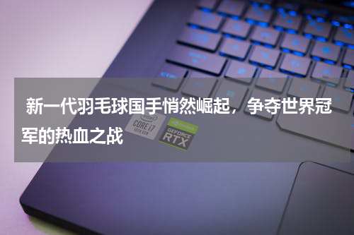  新一代羽毛球国手悄然崛起，争夺世界冠军的热血之战 