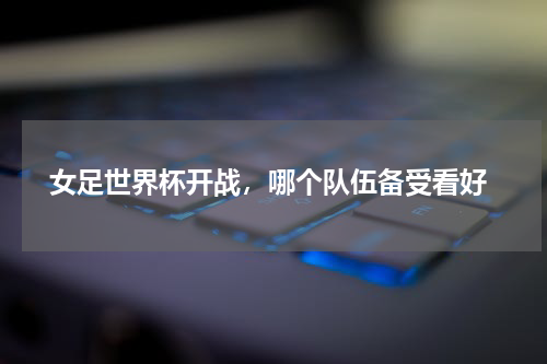  女足世界杯开战，哪个队伍备受看好