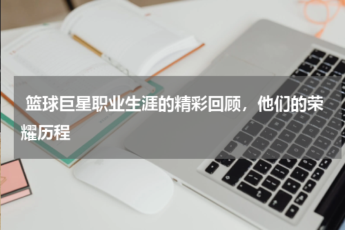 篮球巨星职业生涯的精彩回顾,他们的荣耀历程