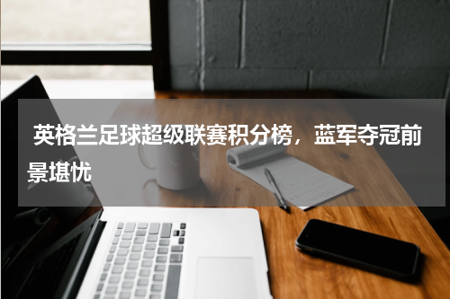  英格兰足球超级联赛积分榜，蓝军夺冠前景堪忧