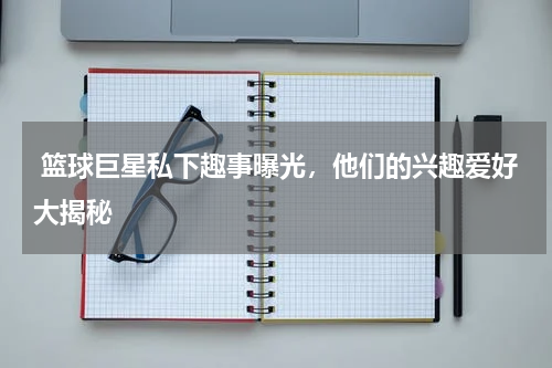 篮球巨星私下趣事曝光,他们的兴趣爱好大揭秘