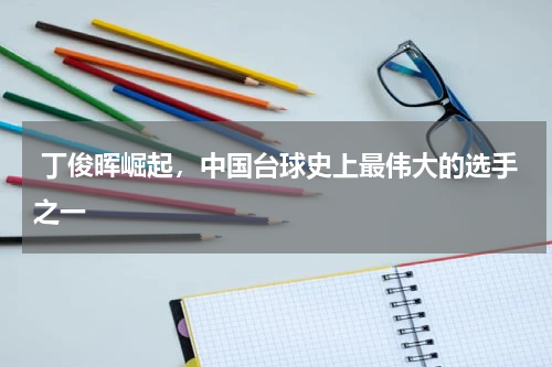 丁俊晖崛起,中国台球史上最伟大的选手之一