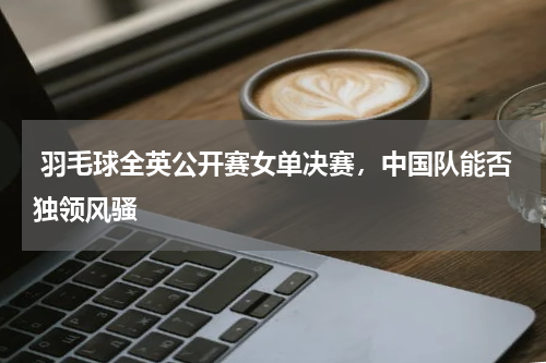  羽毛球全英公开赛女单决赛，中国队能否独领风骚