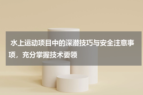 水上运动项目中的深潜技巧与安全注意事项,充分掌握技术要领