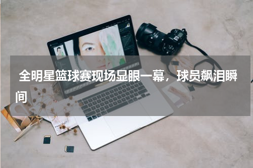  全明星篮球赛现场显眼一幕，球员飙泪瞬间