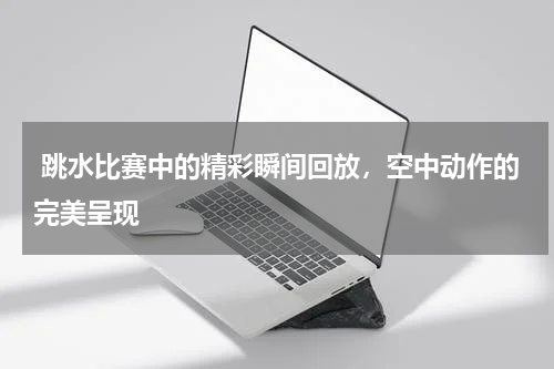  跳水比赛中的精彩瞬间回放，空中动作的完美呈现