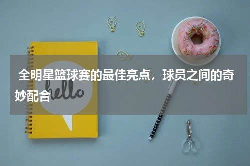 全明星篮球赛的最佳亮点,球员之间的奇妙配合