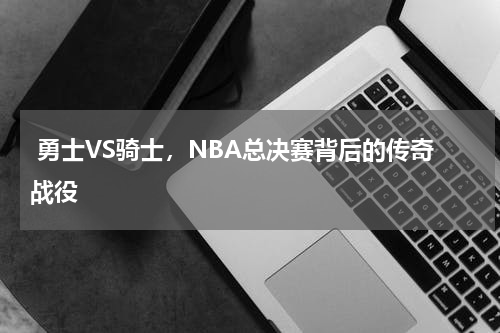 勇士VS骑士,NBA总决赛背后的传奇战役