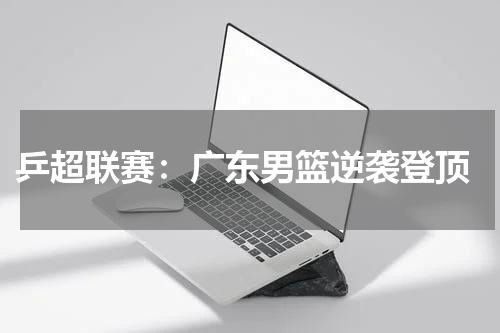  乒超联赛：广东男篮逆袭登顶