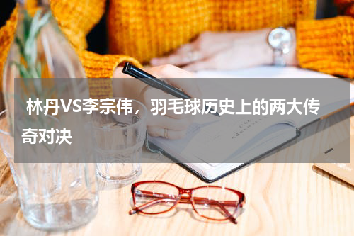 林丹VS李宗伟,羽毛球历史上的两大传奇对决