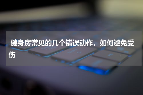  健身房常见的几个错误动作，如何避免受伤