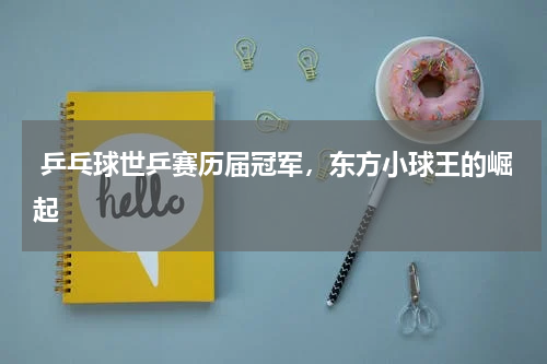 乒乓球世乒赛历届冠军,东方小球王的崛起