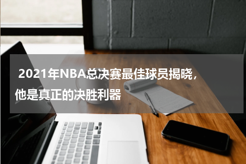  2021年NBA总决赛最佳球员揭晓，他是真正的决胜利器