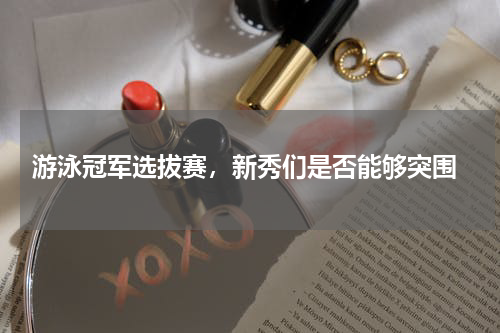  游泳冠军选拔赛，新秀们是否能够突围