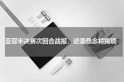  亚冠半决赛次回合战报，逆袭悬念将揭晓