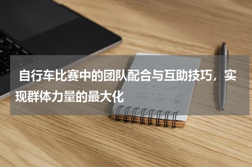 自行车比赛中的团队配合与互助技巧,实现群体力量的最大化