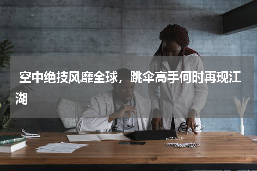 空中绝技风靡全球,跳伞高手何时再现江湖