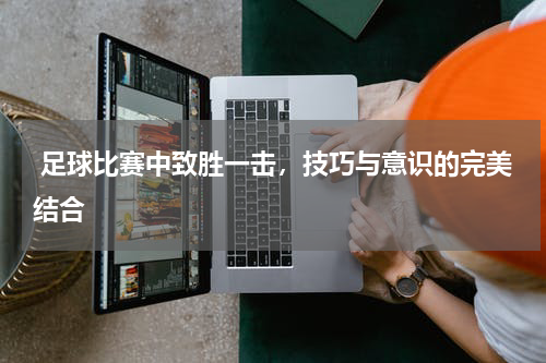  足球比赛中致胜一击，技巧与意识的完美结合
