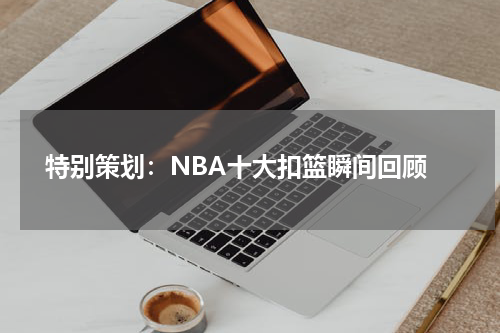  特别策划：NBA十大扣篮瞬间回顾