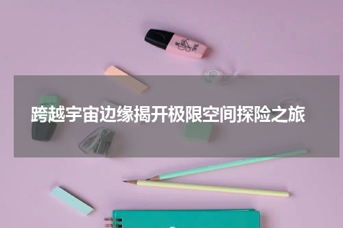 跨越宇宙边缘揭开极限空间探险之旅