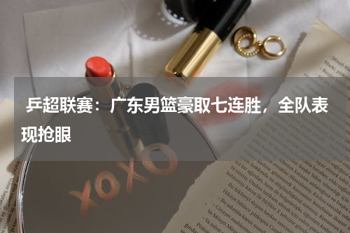  乒超联赛：广东男篮豪取七连胜，全队表现抢眼