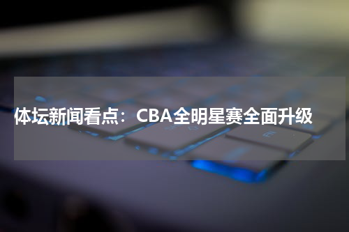  体坛新闻看点：CBA全明星赛全面升级