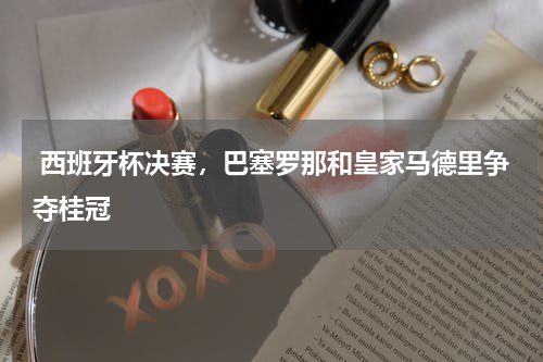 西班牙杯决赛,巴塞罗那和皇家马德里争夺桂冠