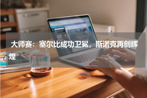  大师赛：塞尔比成功卫冕，斯诺克再创辉煌