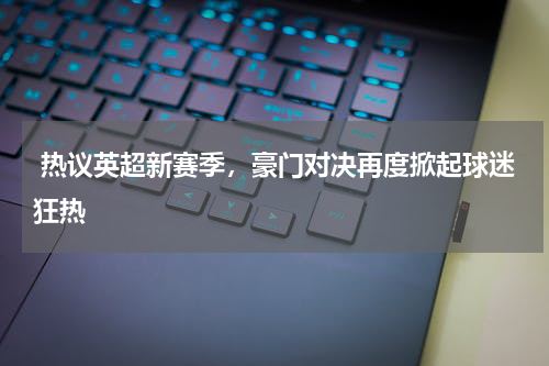  热议英超新赛季，豪门对决再度掀起球迷狂热 