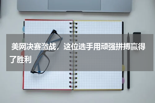  美网决赛激战，这位选手用顽强拼搏赢得了胜利