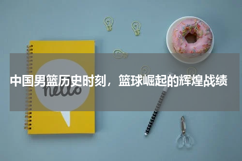 中国男篮历史时刻,篮球崛起的辉煌战绩