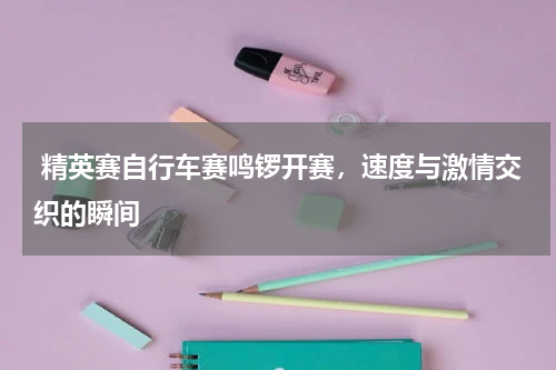  精英赛自行车赛鸣锣开赛，速度与激情交织的瞬间 