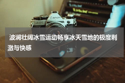  波澜壮阔冰雪运动畅享冰天雪地的极度刺激与快感