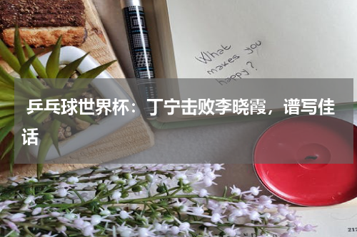  乒乓球世界杯：丁宁击败李晓霞，谱写佳话