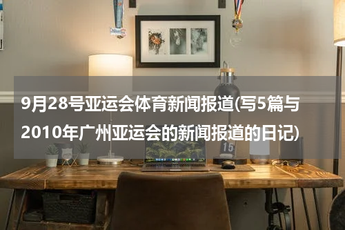 9月28号亚运会体育新闻报道(写5篇与2010年广州亚运会的新闻报道的日记)
