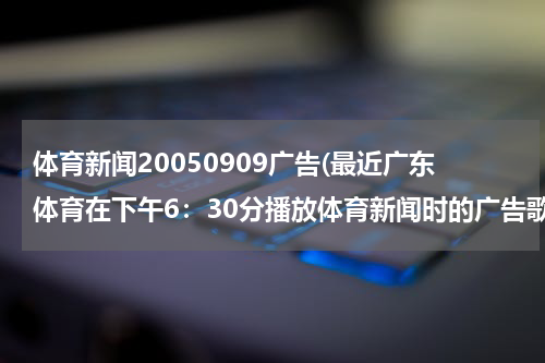 体育新闻20050909广告(最近广东体育在下午6:30分播放体育新闻时的广告歌曲)