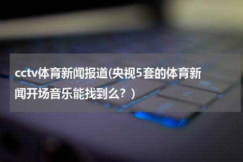 cctv体育新闻报道(央视5套的体育新闻开场音乐能找到么?)
