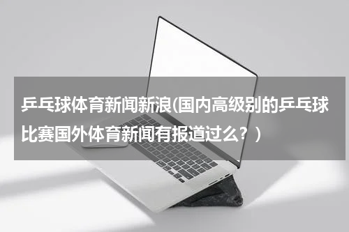 乒乓球体育新闻新浪(国内高级别的乒乓球比赛国外体育新闻有报道过么?)