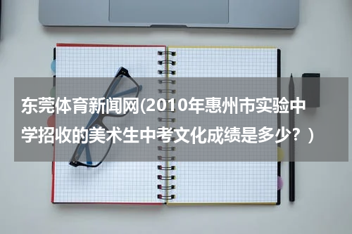 东莞体育新闻网(2010年惠州市实验中学招收的美术生中考文化成绩是多少?)