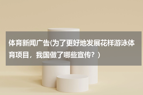 体育新闻广告(为了更好地发展花样游泳体育项目,我国做了哪些宣传?)