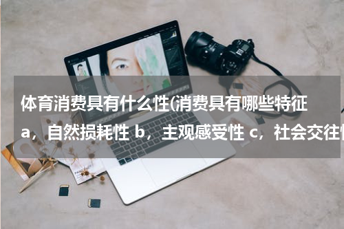 体育消费具有什么性(消费具有哪些特征 a,自然损耗性 b,主观感受性 c,社会交往性 d,文化传承性 e,符号)